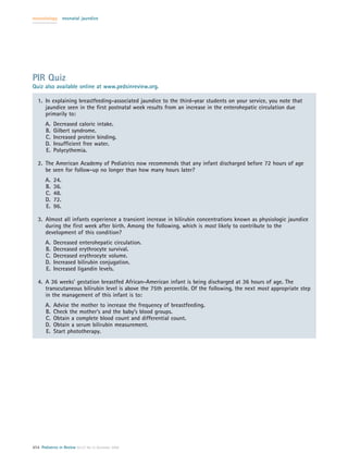 neonatology       neonatal jaundice




PIR Quiz
Quiz also available online at www.pedsinreview.org.

   1. In explaining breastfeeding-associated jaundice to the third-year students on your service, you note that
      jaundice seen in the ﬁrst postnatal week results from an increase in the enterohepatic circulation due
      primarily to:
       A.   Decreased caloric intake.
       B.   Gilbert syndrome.
       C.   Increased protein binding.
       D.   Insufﬁcient free water.
       E.   Polycythemia.

   2. The American Academy of Pediatrics now recommends that any infant discharged before 72 hours of age
      be seen for follow-up no longer than how many hours later?
       A.   24.
       B.   36.
       C.   48.
       D.   72.
       E.   96.

   3. Almost all infants experience a transient increase in bilirubin concentrations known as physiologic jaundice
      during the ﬁrst week after birth. Among the following, which is most likely to contribute to the
      development of this condition?
       A.   Decreased enterohepatic circulation.
       B.   Decreased erythrocyte survival.
       C.   Decreased erythrocyte volume.
       D.   Increased bilirubin conjugation.
       E.   Increased ligandin levels.

   4. A 36 weeks’ gestation breastfed African-American infant is being discharged at 36 hours of age. The
      transcutaneous bilirubin level is above the 75th percentile. Of the following, the next most appropriate step
      in the management of this infant is to:
       A.   Advise the mother to increase the frequency of breastfeeding.
       B.   Check the mother’s and the baby’s blood groups.
       C.   Obtain a complete blood count and differential count.
       D.   Obtain a serum bilirubin measurement.
       E.   Start phototherapy.




454 Pediatrics in Review Vol.27 No.12 December 2006
 