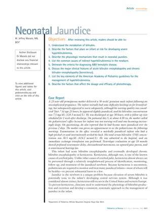 Article     neonatology




Neonatal Jaundice
M. Jeffrey Maisels, MB,
                             Objectives              After reviewing this article, readers should be able to:
BCh*
                             1. Understand the metabolism of bilirubin.
                             2. Describe the factors that place an infant at risk for developing severe
    Author Disclosure           hyperbilirubinemia.
 Dr Maisels did not          3. Describe the physiologic mechanisms that result in neonatal jaundice.
 disclose any ﬁnancial       4. List the common causes of indirect hyperbilirubinemia in the newborn.
 relationships relevant      5. Delineate the criteria for diagnosing ABO hemolytic disease.
 to this article.            6. Discuss the major clinical features of acute bilirubin encephalopathy and chronic
                                bilirubin encephalopathy (kernicterus).
                             7. List the key elements of the American Academy of Pediatrics guidelines for the
                                management of hyperbilirubinemia.
To view additional           8. Describe the factors that affect the dosage and efﬁcacy of phototherapy.
ﬁgures and tables for
this article, visit
pedsinreview.org and
click on the title of this
article.                     Case Report
                             A 23-year-old primiparous mother delivered a 36 weeks’ gestation male infant following an
                             uncomplicated pregnancy. The infant initially had some difﬁculty latching on for breastfeed-
                             ing, but subsequently appeared to nurse adequately, although his nursing quality was consid-
                             ered “fair.” At age 25 hours, he appeared slightly jaundiced, and his bilirubin concentration
                             was 7.5 mg/dL (128.3 mcmol/L). He was discharged at age 30 hours, with a follow-up visit
                             scheduled for 1 week after discharge. On postnatal day 5, at about 4:30 PM, the mother called
                             the pediatrician’s ofﬁce because her infant was not nursing well and was becoming increas-
                             ingly sleepy. On questioning, she also reported that he had become more jaundiced over the
                             previous 2 days. The mother was given an appointment to see the pediatrician the following
                             morning. Examination in the ofﬁce revealed a markedly jaundiced infant who had a
                             high-pitched cry and intermittently arched his back. His total serum bilirubin (TSB) concen-
                             tration was 36.5 mg/dL (624.2 mcmol/L). He was admitted to the hospital, and an
                             immediate exchange transfusion was performed. Neurologic evaluation at age 18 months
                             showed profound neuromotor delay, choreoathetoid movements, an upward gaze paresis, and
                             a sensorineural hearing loss.
                                 This infant had acute bilirubin encephalopathy and eventually developed chronic
                             bilirubin encephalopathy or kernicterus. Kernicterus, although rare, is one of the known
                             causes of cerebral palsy. Unlike other causes of cerebral palsy, kernicterus almost always can
                             be prevented through a relatively straightforward process of identiﬁcation, monitoring,
                             follow-up, and treatment of the jaundiced newborn. Because kernicterus is uncommon,
                             pediatricians are required to monitor and treat many jaundiced infants—most of whom will
                             be healthy—to prevent substantial harm to a few.
                                 Jaundice in the newborn is a unique problem because elevation of serum bilirubin is
                             potentially toxic to the infant’s developing central nervous system. Although it was
                             considered almost extinct, kernicterus still occurs in the United States and western Europe.
                             To prevent kernicterus, clinicians need to understand the physiology of bilirubin produc-
                             tion and excretion and develop a consistent, systematic approach to the management of
                             jaundice in the infant.


                             *Department of Pediatrics, William Beaumont Hospital, Royal Oak, Mich.


                                                                                                      Pediatrics in Review Vol.27 No.12 December 2006 443
 