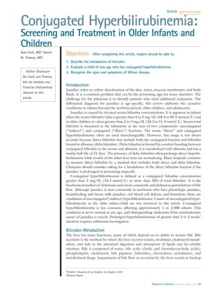 Article    gastroenterology



Conjugated Hyperbilirubinemia:
Screening and Treatment in Older Infants and
Children
Rula Harb, MD,* Daniel
                          Objectives                After completing this article, readers should be able to:
W. Thomas, MD†
                          1. Describe the metabolism of bilirubin.
                          2. Evaluate a child of any age who has conjugated hyperbilirubinemia.
   Author Disclosure      3. Recognize the signs and symptoms of Wilson disease.
 Drs Harb and Thomas
 did not disclose any
 ﬁnancial relationships
                          Introduction
                          Jaundice refers to yellow discoloration of the skin, sclera, mucous membranes, and body
 relevant to this
                          ﬂuids. It is a common problem that can be the presenting sign for many disorders. The
 article.                 challenge for the physician is to identify patients who need additional evaluation. The
                          differential diagnosis for jaundice is age-speciﬁc; this review addresses the causative
                          conditions in infants beyond the newborn period, older children, and adolescents.
                              Jaundice is caused by elevated serum bilirubin concentrations. It is apparent in infants
                          when the serum bilirubin value is greater than 4 to 5 mg/dL (68.4 to 85.5 mcmol/L) and
                          in older children at values greater than 2 to 3 mg/dL (34.2 to 51.3 mmol/L). Serum total
                          bilirubin is measured in the laboratory as the sum of two components: unconjugated
                          (“indirect”) and conjugated (“direct”) fractions. The terms “direct” and conjugated
                          hyperbilirubinemia often are used interchangeably. However, this usage is not always
                          accurate because direct bilirubin may include both the conjugated fraction and bilirubin
                          bound to albumin (delta bilirubin). Delta bilirubin is formed by covalent bonding between
                          conjugated bilirubin in the serum and albumin; it is metabolized with albumin and has a
                          similar half-life of 21 days. The presence of delta bilirubin often prolongs direct hyperbi-
                          lirubinemia while results of the other liver tests are normalizing. Many hospitals continue
                          to measure direct bilirubin by a method that includes both direct and delta bilirubin.
                          Clinicians should consider asking for a breakdown of the direct bilirubin fraction if the
                          jaundice is prolonged or presenting atypically.
                              Conjugated hyperbilirubinemia is deﬁned as a conjugated bilirubin concentration
                          greater than 2 mg/dL (34.2 mmol/L) or more than 20% of total bilirubin. It is the
                          biochemical marker of cholestasis used most commonly and deﬁned as perturbation of bile
                          ﬂow. Although jaundice is seen commonly in newborns who have physiologic jaundice,
                          breastfeeding and breast milk jaundice, red blood cell defects, and hemolysis, these are
                          conditions of unconjugated (indirect) hyperbilirubinemia. Causes of unconjugated hyper-
                          bilirubinemia in the older infant/child are not reviewed in this article. Conjugated
                          hyperbilirubinemia is less common, affecting approximately 1 in 2,500 infants. This
                          condition is never normal at any age, and distinguishing cholestasis from noncholestatic
                          causes of jaundice is crucial. Prolonged hyperbilirubinemia of greater than 2 to 3 weeks’
                          duration requires additional investigation.

                          Bilirubin Metabolism
                          The liver has many functions, many of which depend on its ability to secrete bile. Bile
                          secretion is the method by which the liver excretes toxins, modulates cholesterol metab-
                          olism, and aids in the intestinal digestion and absorption of lipids and fat-soluble
                          vitamins. Bile is composed of water, bile acids (cholic and chenodeoxycholic acids),
                          phospholipids, cholesterol, bile pigment (bilirubin), electrolytes, xenobiotics, and
                          metabolized drugs. Impairment of bile ﬂow or secretion by the liver results in backup


                          *Children’s Hospital of Los Angeles, Los Angeles, Calif.
                          †
                            Editorial Board.


                                                                                             Pediatrics in Review Vol.28 No.3 March 2007 83
 