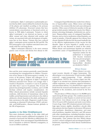 gastroenterology   conjugated hyperbilirubinemia




1-antitrypsin). Alpha-1-antitrypsin is a polymorphic pro-          Conjugated hyperbilirubinemia results from obstruc-
tein that has allelic variants deﬁned by isoelectric focusing   tive or hepatocellular causes. Biliary stones and sludge
of the plasma and classiﬁed according to the protease           can obstruct the common bile duct and cause subsequent
inhibitor (Pi) phenotype. Structural variants that have         jaundice. Other causes of obstructive jaundice in this age
normal plasma concentrations or functional activity are         group include parasitic infestations (ascaris, liver ﬂukes),
known as PiM alpha-1-antitrypsin. Variants in which             primary sclerosing cholangitis, choledochal cyst, and tu-
alpha-1-antitrypsin is not detected are known as null           mors. Hepatocellular causes of conjugated hyperbiliru-
allelic variants and when inherited with another null           binemia, such as viral or medication-related hepatitis, can
variant, are associated with early development of emphy-        result in jaundice. Clinically apparent liver disease from
sema but no liver disease. Variants that have reduced           chronic hepatitis B infection has decreased markedly due
alpha-1-antitrypsin activity include the PiZ and PiS. The       to the effective implementation of the vaccine for this
PiZ homozygote is the condition associated most com-            disorder. Signs of active hepatitis C usually occur in
monly with liver and lung disease.                              adults and are not discussed in detail in this article.
    Alpha-1-antitrypsin deﬁciency is the most common            Wilson disease and autoimmune hepatitis are relatively
genetic cause of acute and chronic liver disease in chil-       uncommon causes of hyperbilirubinemia but are two
                                                                                                important entities for the



  Alpha-1- antitrypsinofdeﬁciency ischronic
                                                                                                pediatrician to recognize
                                                                                                early because treatment
                                      the                                                       that may prevent progres-
                                                                                                sion is available. Other
  most common genetic cause acute and                                                           hepatocellular disorders
  liver disease in children.                                                                    are detailed in Table 2.

                                                                                                     Wilson Disease
dren and the most common genetically caused disorder                                            Wilson disease is an auto-
necessitating liver transplantation in children. Presenta-      somal recessive disorder of copper homeostasis. The
tion of liver disease in ZZ homozygotes is variable. In a       affected gene is on chromosome 13 and encodes a highly
review of 44 patients, Volpert and colleagues (5) re-           conserved copper-transporting P-type adenosine
ported that the age of diagnosis of alpha-1-antitrypsin         triphosphatase (ATP7b) that excretes copper into bile.
deﬁciency-associated liver disease was younger than 1           Copper is an essential trace element that participates in
month in 10 patients, 1 month to 1 year in 21 patients,         cellular respiration, iron oxidation, pigment formation,
and older than 1 year in 13 patients. One of every 10           and antioxidant defense. It is absorbed from copper-rich
patients has prolonged jaundice in infancy, and 1 of 100        foods from the stomach and duodenum, bound to ceru-
develops cirrhosis and requires transplantation. (6)            loplasmin in the circulation, and excreted by the liver
Other clinical presentations include neonatal hepatitis         into bile.
syndrome, mild elevation of transaminase values in the              The prevalence of Wilson disease is 1 in 30,000 and is
toddler, portal hypertension and cirrhosis in the child or      equal among all ethnic groups. The condition presents in
adolescent, chronic hepatitis in the adult, and hepatocel-      most patients as either hepatic or central nervous system
lular carcinoma in the adult. Diagnosis is made by dem-         involvement. Liver disease occurs at an average age of
onstrating an abnormal Pi phenotype (PiZZ) and peri-            10 to 13 years in 45% of patients and rarely is seen before
odic acid-Schiff-positive, diastase-resistant globules in       3 years of age. Some 35% of patients present with neuro-
the ER of hepatocytes.                                          logic signs (tremor, rigidity, dysarthria) a decade older
                                                                than patients who have hepatic involvement; 10% present
                                                                with psychiatric disturbances (depression, new-onset
Jaundice in the Older Child/Adolescent                          school problems, impulsive behavior); and 10% present
New-onset cholestatic jaundice in the older child and           with other manifestations, including hemolytic anemia,
adolescent always requires additional investigation. It is      Fanconi syndrome (glycosuria, aminoaciduria), and car-
essential to fractionate the bilirubin to differentiate cho-    diomyopathy. Thus, patients who have Wilson disease
lestatic jaundice from unconjugated hyperbilirubinemia          can have a mixed conjugated and unconjugated hyperbi-
due to hemolysis or defective bilirubin conjugation, as         lirubinemia, depending on which disease manifestations
occurs in Gilbert syndrome.                                     are present.

                                                                                         Pediatrics in Review Vol.28 No.3 March 2007 87
 