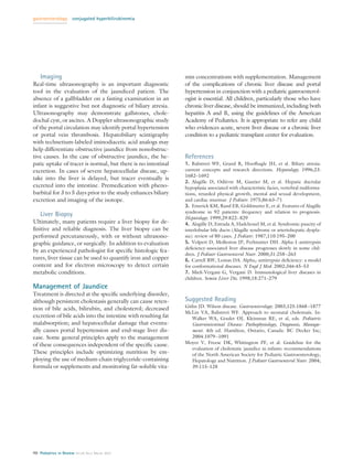gastroenterology       conjugated hyperbilirubinemia




    Imaging                                                     min concentrations with supplementation. Management
Real-time ultrasonography is an important diagnostic            of the complications of chronic liver disease and portal
tool in the evaluation of the jaundiced patient. The            hypertension in conjunction with a pediatric gastroenterol-
absence of a gallbladder on a fasting examination in an         ogist is essential. All children, particularly those who have
infant is suggestive but not diagnostic of biliary atresia.     chronic liver disease, should be immunized, including both
Ultrasonography may demonstrate gallstones, chole-              hepatitis A and B, using the guidelines of the American
dochal cyst, or ascites. A Doppler ultrasonographic study       Academy of Pediatrics. It is appropriate to refer any child
of the portal circulation may identify portal hypertension      who evidences acute, severe liver disease or a chronic liver
or portal vein thrombosis. Hepatobiliary scintigraphy           condition to a pediatric transplant center for evaluation.
with technetium-labeled iminodiacetic acid analogs may
help differentiate obstructive jaundice from nonobstruc-
tive causes. In the case of obstructive jaundice, the he-       References
patic uptake of tracer is normal, but there is no intestinal    1. Balistreri WF, Grand R, Hoofhagle JH, et al. Biliary atresia:
excretion. In cases of severe hepatocellular disease, up-       current concepts and research directions. Hepatology. 1996;23:
                                                                1682–1692
take into the liver is delayed, but tracer eventually is
                                                                2. Alagille D, Odievre M, Gautier M, et al. Hepatic ductular
                                                                                     `
excreted into the intestine. Premedication with pheno-          hypoplasia associated with characteristic facies, vertebral malforma-
barbital for 3 to 5 days prior to the study enhances biliary    tions, retarded physical growth, mental and sexual development,
excretion and imaging of the isotope.                           and cardiac murmur. J Pediatr. 1975;86:63–71
                                                                3. Emerick KM, Rand EB, Goldmuntz E, et al. Features of Alagille
                                                                syndrome in 92 patients: frequency and relation to prognosis.
    Liver Biopsy                                                Hepatology. 1999;29:822– 829
Ultimately, many patients require a liver biopsy for de-        4. Alagille D, Estrada A, Hadchouel M, et al. Syndromic paucity of
ﬁnitive and reliable diagnosis. The liver biopsy can be         interlobular bile ducts (Alagille syndrome or arteriohepatic dyspla-
performed percutaneously, with or without ultrasono-            sia): review of 80 cases. J Pediatr. 1987;110:195–200
graphic guidance, or surgically. In addition to evaluation      5. Volpert D, Molleston JP, Perlmutter DH. Alpha-1-antitrypsin
                                                                deﬁciency-associated liver disease progresses slowly in some chil-
by an experienced pathologist for speciﬁc histologic fea-
                                                                dren. J Pediatr Gastroenterol Nutr. 2000;31:258 –263
tures, liver tissue can be used to quantify iron and copper     6. Carrell RW, Lomas DA. Alpha1-antitrypsin deﬁciency: a model
content and for electron microscopy to detect certain           for conformational diseases. N Engl J Med. 2002;346:45–53
metabolic conditions.                                           7. Mieli-Vergani G, Vergani D. Immunological liver diseases in
                                                                children. Semin Liver Dis. 1998;18:271–279
Management of Jaundice
Treatment is directed at the speciﬁc underlying disorder,
although persistent cholestasis generally can cause reten-      Suggested Reading
                                                                Gitlin JD. Wilson disease. Gastroenterology. 2003;125:1868 –1877
tion of bile acids, bilirubin, and cholesterol; decreased
                                                                McLin VA, Balistreri WF. Approach to neonatal cholestasis. In:
excretion of bile acids into the intestine with resulting fat      Walker WA, Goulet OJ, Kleinman RE, et al, eds. Pediatric
malabsorption; and hepatocellular damage that eventu-              Gastrointestinal Disease: Pathophysiology, Diagnosis, Manage-
ally causes portal hypertension and end-stage liver dis-           ment. 4th ed. Hamilton, Ontario, Canada: BC Decker Inc;
ease. Some general principles apply to the management              2004:1079 –1091
                                                                Moyer V, Freese DK, Whitington PF, et al. Guideline for the
of these consequences independent of the speciﬁc cause.
                                                                   evaluation of cholestatic jaundice in infants: recommendations
These principles include optimizing nutrition by em-               of the North American Society for Pediatric Gastroenterology,
ploying the use of medium-chain triglyceride-containing            Hepatology and Nutrition. J Pediatr Gastroenterol Nutr. 2004;
formula or supplements and monitoring fat-soluble vita-            39:115–128




90 Pediatrics in Review Vol.28 No.3 March 2007
 