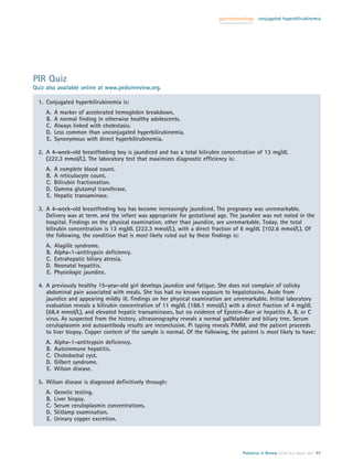 gastroenterology   conjugated hyperbilirubinemia




PIR Quiz
Quiz also available online at www.pedsinreview.org.

  1. Conjugated hyperbilirubinemia is:
     A.   A marker of accelerated hemoglobin breakdown.
     B.   A normal ﬁnding in otherwise healthy adolescents.
     C.   Always linked with cholestasis.
     D.   Less common than unconjugated hyperbilirubinemia.
     E.   Synonymous with direct hyperbilirubinemia.

  2. A 4-week-old breastfeeding boy is jaundiced and has a total bilirubin concentration of 13 mg/dL
     (222.3 mmol/L). The laboratory test that maximizes diagnostic efﬁciency is:
     A.   A complete blood count.
     B.   A reticulocyte count.
     C.   Bilirubin fractionation.
     D.   Gamma glutamyl transferase.
     E.   Hepatic transaminase.

  3. A 4-week-old breastfeeding boy has become increasingly jaundiced. The pregnancy was unremarkable.
     Delivery was at term, and the infant was appropriate for gestational age. The jaundice was not noted in the
     hospital. Findings on the physical examination, other than jaundice, are unremarkable. Today, the total
     bilirubin concentration is 13 mg/dL (222.3 mmol/L), with a direct fraction of 6 mg/dL (102.6 mmol/L). Of
     the following, the condition that is most likely ruled out by these ﬁndings is:
     A.   Alagille syndrome.
     B.   Alpha-1-antitrypsin deﬁciency.
     C.   Extrahepatic biliary atresia.
     D.   Neonatal hepatitis.
     E.   Physiologic jaundice.

  4. A previously healthy 15-year-old girl develops jaundice and fatigue. She does not complain of colicky
     abdominal pain associated with meals. She has had no known exposure to hepatotoxins. Aside from
     jaundice and appearing mildly ill, ﬁndings on her physical examination are unremarkable. Initial laboratory
     evaluation reveals a bilirubin concentration of 11 mg/dL (188.1 mmol/L) with a direct fraction of 4 mg/dL
     (68.4 mmol/L), and elevated hepatic transaminases, but no evidence of Epstein-Barr or hepatitis A, B, or C
     virus. As suspected from the history, ultrasonography reveals a normal gallbladder and biliary tree. Serum
     ceruloplasmin and autoantibody results are inconclusive. Pi typing reveals PiMM, and the patient proceeds
     to liver biopsy. Copper content of the sample is normal. Of the following, the patient is most likely to have:
     A.   Alpha-1-antitrypsin deﬁciency.
     B.   Autoimmune hepatitis.
     C.   Choledochal cyst.
     D.   Gilbert syndrome.
     E.   Wilson disease.

  5. Wilson disease is diagnosed deﬁnitively through:
     A.   Genetic testing.
     B.   Liver biopsy.
     C.   Serum ceruloplasmin concentrations.
     D.   Slitlamp examination.
     E.   Urinary copper excretion.




                                                                                     Pediatrics in Review Vol.28 No.3 March 2007 91
 