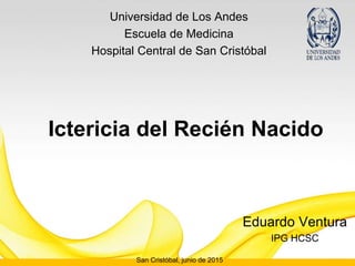 Ictericia del Recién Nacido
Eduardo Ventura
IPG HCSC
Universidad de Los Andes
Escuela de Medicina
Hospital Central de San Cristóbal
San Cristóbal, junio de 2015
 