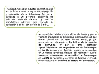 Fenobarbital: es un inductor enzimático, que
estimula las etapas de captación, conjugación
y excreción de la bilirrubina. Por estar
asociado a un: potencial desarrollo de
adicción, sedación excesiva y efectos
metabólicos adversos, han limitado su
aplicación a los RN con déficit de G-6-PD.
Mesoporfirina: inhibe el catabolismo del hemo, y por lo
tanto, la producción de bilirrubina, disminuyendo así sus
niveles plasmáticos. Es esencialmente inocua, ya que
puede por un lado, moderar los índices de incremento
de bilirrubina, y por el otro, disminuir
significativamente los requerimientos de Fototerapia
en los RN prematuros. También, cuando se administra
en un tiempo apropiado después del nacimiento puede:
suplantar enteramente la necesidad de Fototerapia
en los RN de términos y cercanos al término ictéricos,
y en consecuencia, disminuir su tiempo de internación.
 