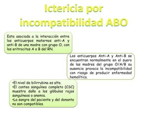 Esta asociada a la interacción entre
los anticuerpos maternos anti-A y
anti-B de una madre con grupo O, con
los eritrocitos A o B del RN.
Los anticuerpos Anti-A y Anti-B se
encuentran normalmente en el suero
de las madres del grupo O/A/B su
ausencia provoca la incompatibilidad
con riesgo de producir enfermedad
hemolítica.
•El nivel de bilirrubina es alto.
•El conteo sanguíneo completo (CSC)
muestra daño a los glóbulos rojos
sanguíneos o anemia.
•La sangre del paciente y del donante
no son compatibles.
 
