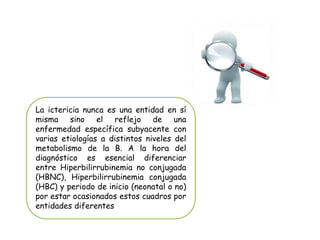 La ictericia nunca es una entidad en sí
misma sino el reflejo de una
enfermedad específica subyacente con
varias etiologías a distintos niveles del
metabolismo de la B. A la hora del
diagnóstico es esencial diferenciar
entre Hiperbilirrubinemia no conjugada
(HBNC), Hiperbilirrubinemia conjugada
(HBC) y periodo de inicio (neonatal o no)
por estar ocasionados estos cuadros por
entidades diferentes
 