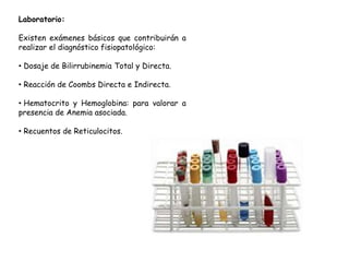 Laboratorio:
Existen exámenes básicos que contribuirán a
realizar el diagnóstico fisiopatológico:
• Dosaje de Bilirrubinemia Total y Directa.
• Reacción de Coombs Directa e Indirecta.
• Hematocrito y Hemoglobina: para valorar a
presencia de Anemia asociada.
• Recuentos de Reticulocitos.
 