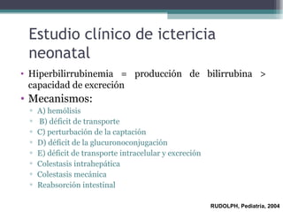 Estudio cl í nico de ictericia neonatal Hiperbilirrubinemia = producci ó n de bilirrubina > capacidad de excreci ó n  Mecanismos: A) hem ó lisis B) d é ficit de transporte C) perturbaci ó n de la captaci ó n D) d é ficit de la glucuronoconjugaci ó n E) d é ficit de transporte intracelular y excreci ó n Colestasis intrahep á tica Colestasis mec á nica Reabsorci ó n intestinal RUDOLPH, Pediatría, 2004 