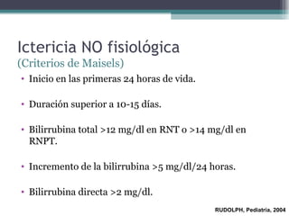 Ictericia NO fisiológica  (Criterios de Maisels) Inicio en las primeras 24 horas de vida. Duración superior a 10-15 días. Bilirrubina total >12 mg/dl en RNT o >14 mg/dl en RNPT. Incremento de la bilirrubina >5 mg/dl/24 horas. Bilirrubina directa >2 mg/dl. RUDOLPH, Pediatría, 2004 