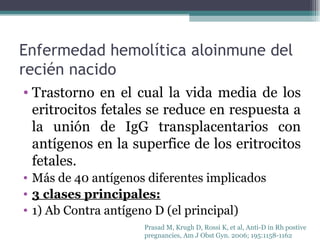 Enfermedad hemolítica aloinmune del recién nacido Trastorno en el cual la vida media de los eritrocitos fetales se reduce en respuesta a la unión de IgG transplacentarios con antígenos en la superfice de los eritrocitos fetales. Más de 40 antígenos diferentes implicados  3 clases principales: 1) Ab Contra antígeno D (el principal) Prasad M, Krugh D, Rossi K, et al, Anti-D in Rh postive  pregnancies, Am J Obst Gyn. 2006; 195:1158-1162 