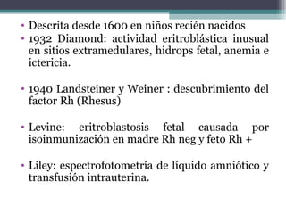 Descrita desde 1600 en niños recién nacidos 1932 Diamond: actividad eritroblástica inusual en sitios extramedulares, hidrops fetal, anemia e ictericia. 1940 Landsteiner y Weiner : descubrimiento del factor Rh (Rhesus) Levine: eritroblastosis fetal causada por isoinmunización en madre Rh neg y feto Rh + Liley: espectrofotometría de líquido amniótico y transfusión intrauterina. 