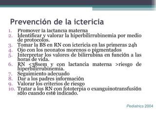 Prevenci ó n de la ictericia Promover la lactancia materna Identificar y valorar la hiperbilirrubinemia por medio de protocolos. Tomar la BS en RN con ictericia en las primeras 24h  Ojo con los neonatos morenos o pigmentados  Interpretar los valores de bilirrubina en funci ó n a las horas de vida. RN <38sem y con lactancia materna >riesgo de hiperbilirrubinemia. Seguimiento adecuado Dar a los padres informaci ó n  Valorar los criterios de riesgo Tratar a los RN con fototerpia o exanguinotransfusi ó n s ó lo cuando est é  indicado.  Pediatrics  2004  