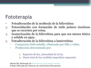 Fototerapia Fotoalteraci ó n de la mol é cula de la bilirrubina Fotooxidaci ó n con formaci ó n de m ó ls polares incoloras que se excreten por orina.  Isomerizaci ó n de la bilirrubina para que sea menos t ó xica y soluble en agua.  Fotoalteraci ó n de la bilirrubina a lumirrubina Compuesto hidrosoluble, eliminado por bilir y riñ ó n . Producción determinada por: Espectro de luz, intensidad de la luz. Dosis total de luz recibida (superficie expuesta). Maisels MJ, McDonagh AF  Phototherapy for Neonatal Jaundice   N Engl J Med 358:920, February 28, 2008  Clinical Therapeutics   