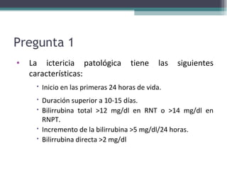 Pregunta 1  La ictericia patológica tiene las siguientes características:  Inicio en las primeras 24 horas de vida. Duración superior a 10-15 días. Bilirrubina total >12 mg/dl en RNT o >14 mg/dl en RNPT. Incremento de la bilirrubina >5 mg/dl/24 horas. Bilirrubina directa >2 mg/dl 