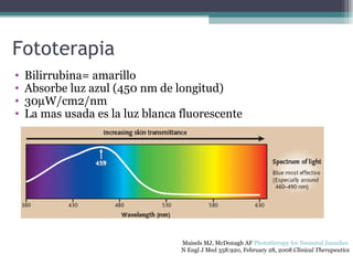 Fototerapia Bilirrubina= amarillo Absorbe luz azul (450 nm de longitud) 30  W/cm2/nm La mas usada es la luz blanca fluorescente Maisels MJ, McDonagh AF  Phototherapy for Neonatal Jaundice   N Engl J Med 358:920, February 28, 2008  Clinical Therapeutics 