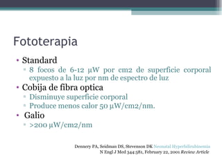 Fototerapia Standard 8 focos de 6-12   W por cm2 de superficie corporal expuesto a la luz por nm de espectro de luz Cobija de fibra optica Disminuye superficie corporal Produce menos calor 50   W/cm2/nm. Galio >200   W/cm2/nm Dennery PA, Seidman DS, Stevenson DK  Neonatal Hyperbilirubinemia   N Engl J Med 344:581, February 22, 2001  Review Article   