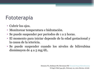 Fototerapia Cubrir los ojos. Monitorear temperatura e hidratación. Se puede suspender por periodos de 1 a 2 horas. El momento para iniciar depende de la edad gestacional y la causa de la ictericia. Se puede suspender cuando los niveles de bilirrubina disminuyen de 4 a 5 mg/dL. Dennery PA, Seidman DS, Stevenson DK  Neonatal Hyperbilirubinemia   N Engl J Med 344:581, February 22, 2001  Review Article   