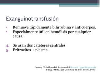Exanguinotransfusión Remueve rápidamente bilirrubina y anticuerpos. Especialmente útil en hemólisis por cualquier causa. Se usan dos catéteres centrales. Eritrocitos + plasma. Dennery PA, Seidman DS, Stevenson DK  Neonatal Hyperbilirubinemia   N Engl J Med 344:581, February 22, 2001  Review Article   