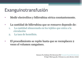 Exanguinotransfusión Medir electrolitos y bilirrubina sérica constantemente. La cantidad de bilirrubina que se remueve depende de: La cantidad almacenada en los tejidos que entra a la circulación La tasa de hemólisis. El procedimiento se repite hasta que se reemplacen 2 veces el volumen sanguíneo. Dennery PA, Seidman DS, Stevenson DK  Neonatal Hyperbilirubinemia   N Engl J Med 344:581, February 22, 2001  Review Article   