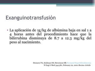 Exanguinotransfusión La aplicación de 1g/kg de albúmina baja en sal 1 a 4 horas antes del procedimiento hace que la bilirrubina disminuya de 8.7 a 12.3 mg/kg del peso al nacimiento. Dennery PA, Seidman DS, Stevenson DK  Neonatal Hyperbilirubinemia   N Engl J Med 344:581, February 22, 2001  Review Article   