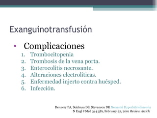 Exanguinotransfusión Complicaciones Trombocitopenia Trombosis de la vena porta. Enterocolitis necrosante. Alteraciones electrolíticas. Enfermedad injerto contra huésped. Infección. Dennery PA, Seidman DS, Stevenson DK  Neonatal Hyperbilirubinemia   N Engl J Med 344:581, February 22, 2001  Review Article   