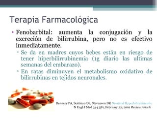 Terapia Farmacológica Fenobarbital: aumenta la conjugación y la excreción de bilirrubina, pero no es efectivo inmediatamente. Se da en madres cuyos bebes están en riesgo de tener hiperbilirrubinemia (1g diario las ultimas semanas del embarazo). En ratas diminuyen el metabolismo oxidativo de bilirrubinas en tejidos neuronales. Dennery PA, Seidman DS, Stevenson DK  Neonatal Hyperbilirubinemia   N Engl J Med 344:581, February 22, 2001  Review Article   