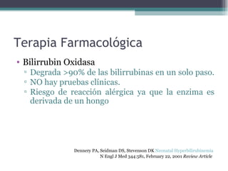 Terapia Farmacológica Bilirrubin Oxidasa Degrada >90% de las bilirrubinas en un solo paso.  NO hay pruebas clínicas. Riesgo de reacción alérgica ya que la enzima es derivada de un hongo Dennery PA, Seidman DS, Stevenson DK  Neonatal Hyperbilirubinemia   N Engl J Med 344:581, February 22, 2001  Review Article   