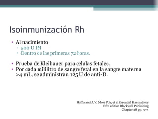 Isoinmunización Rh Al nacimiento 500 U IM Dentro de las primeras 72 horas. Prueba de Kleihauer para celulas fetales. Por cada mililitro de sangre fetal en la sangre materna >4 mL, se administran 125 U de anti-D. Hoffbrand A.V, Moss P.A, et al Essential Haematoloy Fifth edition Blackwell Publishing Chapter 28 pp. 357  