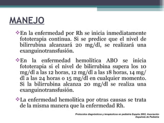 MANEJO En la enfermedad por Rh se inicia inmediatamente fototerapia continua. Si se predice que el nivel de bilirrubina alcanzará 20 mg/dl, se realizará una exanguinotransfusión.  En la enfermedad hemolítica ABO se inicia fototerapia si el nivel de bilirrubina supera los 10 mg/dl a las 12 horas, 12 mg/dl a las 18 horas, 14 mg/dl a las 24 horas o 15 mg/dl en cualquier momento. Si la bilirrubina alcanza 20 mg/dl se realiza una exanguinotransfusión. La enfermedad hemolítica por otras causas se trata de la misma manera que la enfermedad Rh. Protocolos diagnósticos y terapéuticos en pediatría España 2002; Asociación Española de Pediatría 