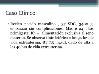 Caso Clínico Recién nacido masculino , 37 SDG, 3400 g, embarazo sin complicaciones. Madre 24 años primigesta, Rh +, alimentación exclusiva al seno materno. Se observa tinte ictérico a las 34 hrs de vida extrauterina, BT 7.5 mg/dl, dado de alta a las 40 hrs de vida extrauterina. 