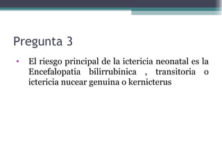 Pregunta 3  El riesgo principal de la ictericia neonatal es la Encefalopatia bilirrubinica , transitoria o ictericia nucear genuina o kernicterus 