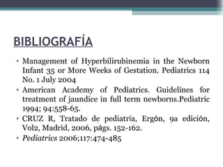 BIBLIOGRAFÍA Management of Hyperbilirubinemia in the Newborn Infant 35 or More Weeks of Gestation. Pediatrics 114 No. 1 July 2004 American Academy of Pediatrics. Guidelines for treatment of jaundice in full term newborns.Pediatric 1994; 94:558-65. CRUZ R, Tratado de pediatr í a, Erg ó n, 9a edici ó n, Vol2, Madrid, 2006, p á gs.  152-162. Pediatrics  2006;117:474-485 