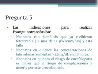 Pregunta 5  Las indicaciones para realizar  Exanguinotransfusión:  Neonatos con hemólisis que ya recibieron fototerapia ( a mas de 12   W/cm2/nm) y esta falló Neonatos en quienes las concentraciones de bilirrubinas aumentan >25mg/dL en 48 horas. Neonatos en quienes el riesgo de encefalopatía es mayor que el riesgo de complicaciones y muerte por este procedimiento 