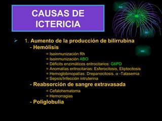 CAUSAS DE   ICTERICIA 1.  Aumento de la producción de bilirrubina -  Hemólisis = Isoinmunización Rh = Isoinmunización  ABO = Déficits enzimáticos eritrocitarios:  G6PD = Anomalías eritrocitarias: Esferocitosis, Eliptocitosis = Hemoglobinopatías: Drepanocitosis.    -Talasemia = Sepsis/Infección intruterina -  Reabsorción de sangre extravasada = Cefalohematoma = Hemorragias -  Poliglobulia 