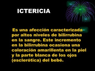 ICTERICIA Es una afección caracterizada por altos niveles de bilirrubina en la sangre. Este incremento en la bilirrubina ocasiona una coloración amarillenta en la piel y la parte blanca de los ojos (esclerótica) del bebé. 