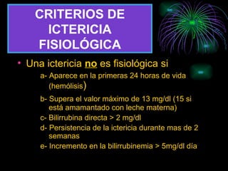 CRITERIOS DE ICTERICIA FISIOLÓGICA Una ictericia  no   es fisiológica si a- Aparece en la primeras 24 horas de vida    (hemólisis ) b- Supera el valor máximo de 13 mg/dl (15 si    está amamantado con leche materna) c- Bilirrubina directa > 2 mg/dl d- Persistencia de la ictericia durante mas de 2    semanas e- Incremento en la bilirrubinemia > 5mg/dl día 