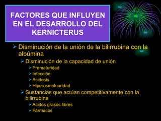 FACTORES QUE INFLUYEN EN EL DESARROLLO DEL KERNICTERUS Disminución de la unión de la bilirrubina con la albúmina Disminución de la capacidad de unión Prematuridad Infección Acidosis Hiperosmoloaridad Sustancias que actúan competitivamente con la bilirrubina Acidos grasos libres Fármacos 