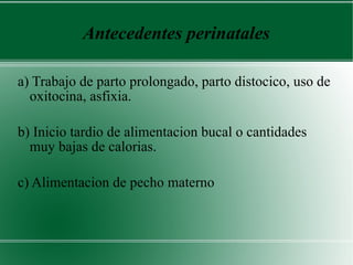 Antecedentes perinatales a) Trabajo de parto prolongado, parto distocico, uso de oxitocina, asfixia.  b) Inicio tardio de alimentacion bucal o cantidades muy bajas de calorias.  c) Alimentacion de pecho materno 