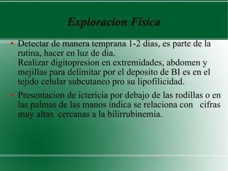 Exploracion Fisica Detectar de manera temprana 1-2 dias, es parte de la rutina, hacer en luz de dia.  Realizar digitopresion en extremidades, abdomen y mejillas para delimitar por el deposito de BI es en el tejido celular subcutaneo pro su lipofilicidad. Presentacion de ictericia por debajo de las rodillas o en las palmas de las manos indica se relaciona con  cifras muy altas  cercanas a la bilirrubinemia. 