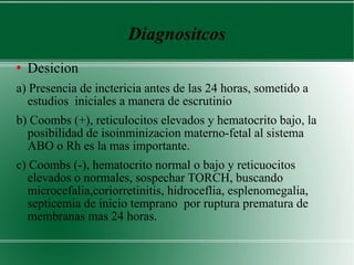 Diagnositcos Desicion  a) Presencia de inctericia antes de las 24 horas, sometido a estudios  iniciales a manera de escrutinio  b) Coombs (+), reticulocitos elevados y hematocrito bajo, la posibilidad de isoinminizacion materno-fetal al sistema ABO o Rh es la mas importante.  c) Coombs (-), hematocrito normal o bajo y reticuocitos elevados o normales, sospechar TORCH, buscando microcefalia,coriorretinitis, hidroceflia, esplenomegalia, septicemia de inicio temprano  por ruptura prematura de membranas mas 24 horas. 