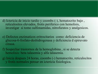 d) Ictericia de inicio tardio y coombs (-), hematocrito bajo , reticulositos elevados, frotis periferico con hemolisis, investigar  si tomo sulfonamidas, nitrofuratos y analgesicos.  e) Defectos enzimaticos eritrocitarios  como: deficiencia de glucosa-6-fosfato-deshidrogenasa y deficiencia d epiruvato cinasa.  f) Sospechar trastornos de la hemoglobina , si se detecta hemolisis: beta talasemia y alfa talasemia. g) Inicia despues 24 horas, coombs (-) hematocrito, reticulocitos y frotis normales pensar en ictericia fisiologica. 