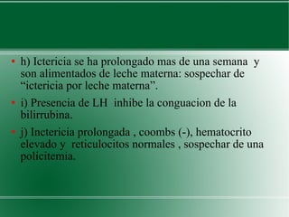 h) Ictericia se ha prolongado mas de una semana  y son alimentados de leche materna: sospechar de “ictericia por leche materna”.  i) Presencia de LH  inhibe la conguacion de la bilirrubina.  j) Inctericia prolongada , coombs (-), hematocrito elevado y  reticulocitos normales , sospechar de una policitemia. 