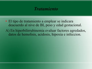 Tratamiento El tipo de tratamiento a emplear se indicara deacuerdo al nive de BI, peso y edad gestacional. A) En hiperbilirrubinemia evaluar factores agredados, datos de hemolisis, acidosis, hipoxia e infeccion. 