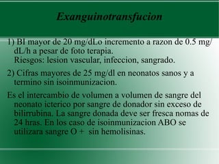 Exanguinotransfucion 1) BI mayor de 20 mg/dLo incremento a razon de 0.5 mg/dL/h a pesar de foto terapia.  Riesgos: lesion vascular, infeccion, sangrado. 2) Cifras mayores de 25 mg/dl en neonatos sanos y a termino sin isoinmunizacion. Es el intercambio de volumen a volumen de sangre del neonato icterico por sangre de donador sin exceso de bilirrubina. La sangre donada deve ser fresca nomas de 24 hras. En los caso de isoinmunizacion ABO se utilizara sangre O +  sin hemolisinas. 