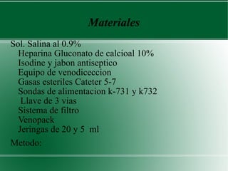 Materiales Sol. Salina al 0.9%  Heparina Gluconato de calcioal 10%  Isodine y jabon antiseptico  Equipo de venodiceccion  Gasas esteriles Cateter 5-7  Sondas de alimentacion k-731 y k732  Llave de 3 vias  Sistema de filtro  Venopack  Jeringas de 20 y 5  ml  Metodo:  