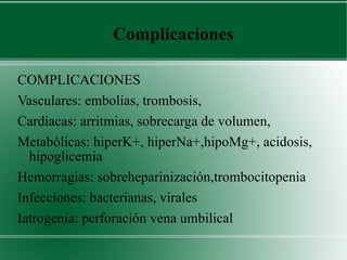 Complicaciones COMPLICACIONES Vasculares: embolias, trombosis,  Cardiacas: arritmias, sobrecarga de volumen,  Metabólicas: hiperK+, hiperNa+,hipoMg+, acidosis, hipoglicemia Hemorragias: sobreheparinización,trombocitopenia Infecciones: bacterianas, virales Iatrogenia: perforación vena umbilical 