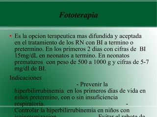 Fototerapia Es la opcion terapeutica mas difundida y aceptada en el tratamiento de los RN con BI a termino o pretermino. En los primeros 2 dias con cifras de  BI 15mg/dL en neonatos a termino. En neonatos prematuros  con peso de 500 a 1000 g y cifras de 5-7 mg/dl de BI. Indicaciones  - Prevenir la hiperbilirrubinemia  en los primeros dias de vida en niños pretermino, con o sin insuficiencia respiratoria.  - Controlar la hiperbilirrubinemia en niños con isoinmunizacion.  - Evitar el rebote de la BI  por la exanguineotransfucion.  Mecanismo de accion  (fotooxidacion)  Revierte el mecanismo de reduccion en el paso de biliverdina a BI, produciendo fotobilirrubina,  . 