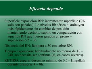 Eficacia depende Superficie exposición RN: incrementar superficie (RN sólo con pañales). Lo niveles Bb sérica disminuyen más rápidamente sin cambiar de posición manteniendo decúbito supino en comparación con aquellos RN que fueron girados en prono – supinación c/2 – 3h. Distancia del RN: lámpara a 30 cm sobre RN. Tiempo exposición: habitualmente no menos de 18 – 24h, no necesita ser continua (si, en casos severos). RETIRO: esperar descenso mínimo de 0.5 - 1mg/dL/h durante primeras 4 – 8h.  