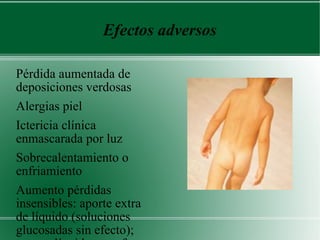 Efectos adversos Pérdida aumentada de deposiciones verdosas Alergias piel Ictericia clínica enmascarada por luz Sobrecalentamiento o enfriamiento Aumento pérdidas insensibles: aporte extra de líquido (soluciones glucosadas sin efecto); exceso líquidos no afecta niveles Bb a excepción deshidratación. Buena hidratación mantiene diuresis (eliminación fotoproductos). Síndrome RN bronceado: solo tipo colestásico 