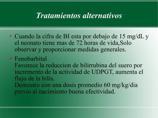 Tratamientos alternativos Cuando la cifra de BI esta por debajo de 15 mg/dL y el neonato tiene mas de 72 horas de vida,Solo observar y proporcionar medidas generales. Fenobarbital  Favorece la reduccion de bilirrubina del suero por incremento de la actividad de UDPGT, aumenta el flujo de la bilis.  Demostro con una dosis promedio 60 mg/kg/dia previo al nacimiento buena efectividad. 